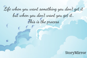 Life when you want something you don't get it but when you don't want you get it..
This is the process
