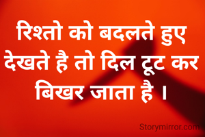 रिश्तो को बदलते हुए देखते है तो दिल टूट कर बिखर जाता है ।
