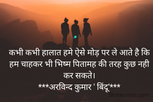 कभी कभी हालात हमे ऐसे मोड़ पर ले आते है कि हम चाहकर भी भिष्म पितामह की तरह कुछ नही कर सकते।
***अरविन्द कुमार ' बिंदू'***