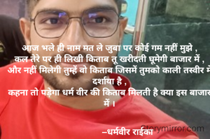 आज भले ही नाम मत ले जुबा पर कोई गम नहीं मुझे ,
कल तेरे पर ही लिखी किताब तू खरीदती घूमेगी बाजार में ,
और नहीं मिलेगी तुम्हें वो किताब जिसमें तुमको काली तस्वीर में दर्शाया है ,
कहना तो पड़ेगा धर्म वीर की किताब मिलती है क्या इस बाजार में ।


               –धर्मवीर राईका 