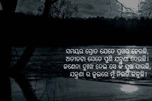 ସମୟର ସ୍ରୋତ ଯେତେ ପ୍ରଖର ହେଉଛି,
 ଅତୀତଟା ସେତେ ପୁଣି ଯନ୍ତ୍ରଣା ଦେଉଛି। 
ଜଣେନା ଦୁଃଖ ଦେଇ ସେ କି ସୁଖ ପାଉଛି,
 ଯନ୍ତ୍ରଣା ର ଜୁଇରେ ମୁଁ ନିଇତି ଜଳୁଛି।