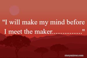 
''I will make my mind before  I meet the maker.................''