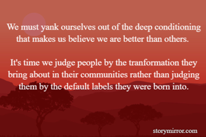 We must yank ourselves out of the deep conditioning that makes us believe we are better than others. 

It's time we judge people by the tranformation they bring about in their communities rather than judging them by the default labels they were born into.