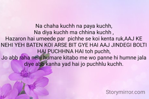Na chaha kuchh na paya kuchh,
Na diya kuchh ma chhina kuchh ,
Hazaron hai umeede par  pichhe se koi kenta ruk,AAJ KE NEHI YEH BATEN KOI ARSE BIT GYE HAI AAJ JINDEGI BOLTI HAI PUCHHNA HAI toh puchh,
Jo abb raha nehi humare kitabo me wo panne hi humne jala diye abb kanha yad hai jo puchhlu kuchh.