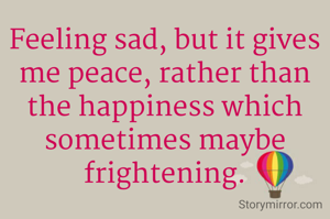 Feeling sad, but it gives me peace, rather than the happiness which sometimes maybe frightening.