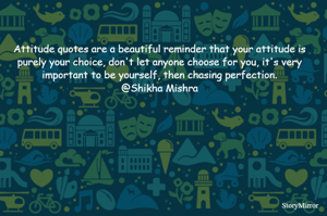Attitude quotes are a beautiful reminder that your attitude is purely your choice, don't let anyone choose for you, it's very important to be yourself, then chasing perfection.
@Shikha Mishra