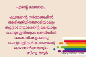 എന്റെ മലയാളം.

കുഞ്ചന്റെ നർമ്മങ്ങളിൽ
ആടിത്തിമിർത്താടിയാലും
തളരാത്തോരെന്റെ മലയാളം,
ചെറുശ്ശേരിയുടെ ഭക്തിയിൽ
കൊഞ്ചിക്കുഴഞ്ഞു
ചെറുവല്ലികൾ പോലെന്റെ
കൊമ്പൻമലയാളം.
           ബിനു. ആർ