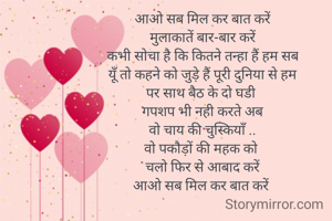 आओ सब मिल कर बात करें
मुलाकातें बार-बार करें
कभी सोचा है कि कितने तन्हा हैं हम सब
यूँ तो कहने को जुड़े हैं पूरी दुनिया से हम
पर साथ बैठ के दो घडी 
गपशप भी नही करते अब
वो चाय की चुस्कियाँ ..
वो पकौड़ों की महक को 
चलो फिर से आबाद करें
आओ सब मिल कर बात करें 