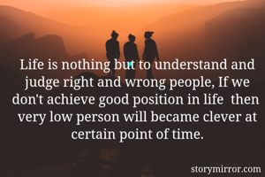 Life is nothing but to understand and judge right and wrong people, If we don't achieve good position in life  then  very low person will became clever at certain point of time.