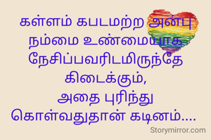கள்ளம் கபடமற்ற அன்பு நம்மை உண்மையாக நேசிப்பவரிடமிருந்தே கிடைக்கும்,
அதை புரிந்து கொள்வதுதான் கடினம்.... 
