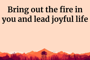 Bring out the fire in you and lead joyful life