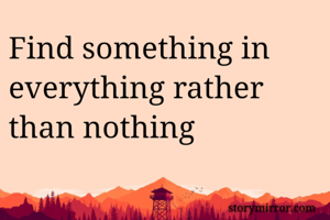 Find something in everything rather than nothing