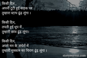 किसी दिन ,
अपनी टूटी हुई सड़क पर 
तुम्हारा स्टाप ढूंढ़ लूंगा ।

किसी दिन,
तपती हुई धूप में ,
तुम्हारी छांव ढूंढ़ लूंगा।

किसी दिन, 
अपने मन के अंधेरों में
तुम्हारी मुस्कान का चिराग ढूंढ़ लूंगा ।