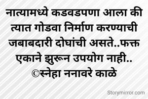 नात्यामध्ये कडवडपणा आला की त्यात गोडवा निर्माण करण्याची जबाबदारी दोघांची असते..फक्त एकाने झुरून उपयोग नाही..
©स्नेहा ननावरे काळे