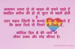 
आसमान अपना हो तो बादल भी बनाने पड़ते हैं 
ख्वाहिश बारिश की हो तो घुटन भी सहनी होती है 
उतार चढ़ाव ज़िंदगी के कायदे हैं जो सिखाते हैं 
कि ख़ास रिश्ते भी निभाने से निभते हैं,

कोशिश दिल से की जाये तो 
जीवन उत्सव और स्नेह सौगात है।