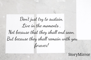 Don't just try to sustain, 
Live in the moments , 
Not because that they shall end soon, 
But because they shall remain with you forever! 