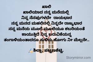 ಖಾಲಿ
ಖಾಲಿಯಾದ ನನ್ನ ಮನೆಯಲ್ಲಿ 
ನಿನ್ನ ನೆನಪುಗಳದೇ  ರಾಯಭಾರ
ನನ್ನ ಮನದ ಮಹಲಿನಲ್ಲಿ ನಿನ್ನದೇ ರಾಜ್ಯಭಾರ
ನನ್ನ ಮನೆಯ ಮೂಲೆ ಮೂಲೆಯೂ ಶಬರಿಯಂತೆ ಕಾಯುತ್ತಿದೆ ನಿನ್ನ ಬರುವಿಕೆಯನ್ನ
 ತಂಗಾಳಿಯಂತಾದರೂ ಸುಳಿದು ಹೋಗು ನೀ ಮೆಲ್ಲನೇ.. 

✍🏻ಶಿಲ್ಪಾ. ಪಟ್ಟಣಶೆಟ್ಟಿ. 