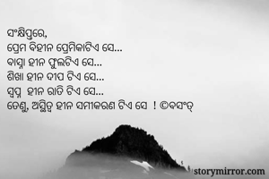 ସଂକ୍ଷିପ୍ତରେ,
ପ୍ରେମ ବିହୀନ ପ୍ରେମିକାଟିଏ ସେ...
ବାସ୍ନା ହୀନ ଫୁଲଟିଏ ସେ...
ଶିଖା ହୀନ ଦୀପ ଟିଏ ସେ...
ସ୍ୱପ୍ନ  ହୀନ ରାତି ଟିଏ ସେ...
ତେଣୁ, ଅସ୍ଥିତ୍ଵ ହୀନ ସମୀକରଣ ଟିଏ ସେ  ! ©ବସଂତ୍