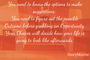 You need to know the options to make suggestions. 
You need to figure out the possible Outcome before grabbing an Opportunity.
Your Choices will decide how your life is going to look like afterwards.