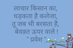 लाचार किसान का, 
धड़कता है कलेजा, 
तू जब भी बरसता है, 
बेवक़्त ऊपर वाले !
" प्रवेश "
