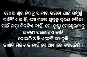 ମୋ ଆଖିର ନିଦକୁ ସାକାର କରିବା ପାଇଁ ସମ୍ପୂର୍ଣ୍ଣ ରାତିଟିଏ କାହିଁ, ମୋ ମନର ସ୍ବପ୍ନକୁ ପୂରଣ କରିବା ପାଇଁ ଲମ୍ବା ନିଦଟିଏ କାହିଁ, ମୋ ତୃଷ୍ଣା ମେଣ୍ଟେଇବାକୁ ଅଳସୀ ଝରଣାଟିଏ କାହିଁ
କୋଉଠି ଅଛି ଏବେବି ଖୋଜୁଛି
ଜାଣିନି ମିଳିବ କି ନାହିଁ ସେ ଆଶାରେ ବଞ୍ଚିରହିଛି l