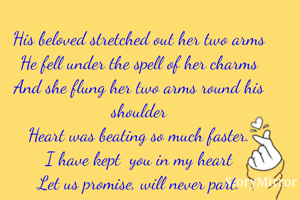 

His beloved stretched out her two arms
He fell under the spell of her charms
And she flung her two arms round his shoulder
Heart was beating so much faster.
I have kept  you in my heart
Let us promise, will never part.






