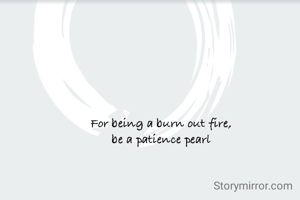 For being a burn out fire,
be a patience pearl