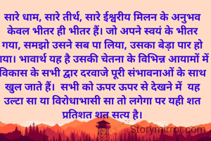 सारे धाम, सारे तीर्थ, सारे ईश्वरीय मिलन के अनुभव केवल भीतर ही भीतर हैं। जो अपने स्वयं के भीतर गया, समझो उसने सब पा लिया, उसका बेड़ा पार हो गया। भावार्थ यह है उसकी चेतना के विभिन्न आयामों में विकास के सभी द्वार दरवाजे पूरी संभावनाओं के साथ खुल जाते हैं।  सभी को ऊपर ऊपर से देखने में  यह उल्टा सा या विरोधाभासी सा तो लगेगा पर यही शत प्रतिशत शत सत्य है।