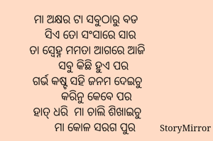 ମା ଅକ୍ଷର ଟା ସବୁଠାରୁ ବଡ 
  ସିଏ ତୋ ସଂସାରେ ସାର
ତା ସ୍ବେହ୍ନ ମମତା ଆଗରେ ଆଜି
    ସବୁ କିଛି ହୁଏ ପର
ଗର୍ଭ କଷ୍ଟ ସହି ଜନମ ଦେଇଚୁ
      କରିନୁ କେବେ ପର
ହାତ୍ ଧରି  ମା ଚାଲି ଶିଖାଇଚୁ
     ମା କୋଳ ସରଗ ପୁର

