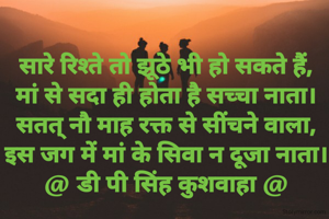 सारे रिश्ते तो झूठे भी हो सकते हैं,
मां से सदा ही होता है सच्चा नाता।
सतत् नौ माह रक्त से सींचने वाला,
इस जग में मां के सिवा न दूजा नाता।
@ डी पी सिंह कुशवाहा @