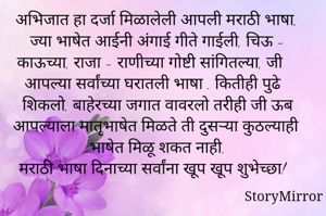 अभिजात हा दर्जा मिळालेली आपली मराठी भाषा, ज्या भाषेत आईनी अंगाई गीते गाईली, चिऊ - काऊच्या, राजा - राणीच्या गोष्टी सांगितल्या, जी आपल्या सर्वांच्या घरातली भाषा . कितीही पुढे शिकलो, बाहेरच्या जगात वावरलो तरीही जी ऊब आपल्याला मातृभाषेत मिळते ती दुसऱ्या कुठल्याही भाषेत मिळू शकत नाही. 
मराठी भाषा दिनाच्या सर्वांना खूप खूप शुभेच्छा!