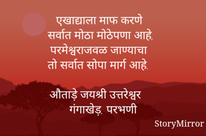 एखाद्याला माफ करणे 
सर्वात मोठा मोठेपणा आहे,
परमेश्वराजवळ जाण्याचा
तो सर्वात सोपा मार्ग आहे.

औताड़े जयश्री उत्तरेश्वर
गंगाखेड़, परभणी