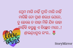 ପ୍ରେମ ମାଗି ନାହିଁ ପ୍ରୀତି ମାଗି ନାହିଁ
ମାଗିଛି ତୋ ପ୍ରାଣ ଶରଧା ଯେତେ,
ତୁ ହେଲେ ତ ସାହା ମିଳି ଯିବ ରାହା 
କାହିଁକି କରୁଛୁ ଏ ବିଚ୍ଛେଦ ମତେ..!
@ଇନ୍ଦ୍ରଧନୁର ରଂଗ.. 🌷
