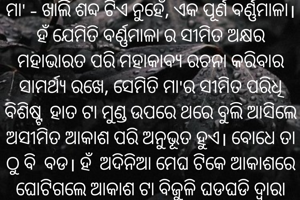 ମା' - ଖାଲି ଶବ୍ଦ ଟିଏ ନୁହେଁ, ଏକ ପୂର୍ଣ ବର୍ଣ୍ଣମାଳା।
ହଁ ଯେମିତି ବର୍ଣ୍ଣମାଳା ର ସୀମିତ ଅକ୍ଷର ମହାଭାରତ ପରି ମହାକାବ୍ୟ ରଚନା କରିବାର ସାମର୍ଥ୍ୟ ରଖେ, ସେମିତି ମା'ର ସୀମିତ ପରିଧି ବିଶିଷ୍ଟ ହାତ ଟା ମୁଣ୍ଡ ଉପରେ ଥରେ ବୁଲି ଆସିଲେ ଅସୀମିତ ଆକାଶ ପରି ଅନୁଭୂତ ହୁଏ। ବୋଧେ ତା ଠୁ ବି ବଡ। ହଁ ଅଦିନିଆ ମେଘ ଟିକେ ଆକାଶରେ ଘୋଟିଗଲେ ଆକାଶ ଟା ବିଜୁଳି ଘଡଘଡି ଦ୍ୱାରା ଚିତ୍କାର କରିଉଠେ, ହେଲେ ଛାତିରେ ଛାତିଏ କୋହ ସାଇତି ବି ମା' କେବେ ପାଟି ଫିଟାଏନି। ସତରେ ମାଆ ହବା ସହଜ ନୁହଁ।
