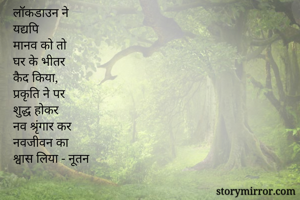 लॉकडाउन ने
यद्यपि 
मानव को तो 
घर के भीतर 
कैद किया, 
प्रकृति ने पर 
शुद्ध होकर 
नव श्रृंगार कर
नवजीवन का 
श्वास लिया - नूतन 