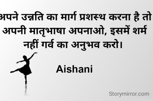 अपने उन्नति का मार्ग प्रशस्थ करना है तो अपनी मातृभाषा अपनाओ, इसमें शर्म नहीं गर्व का अनुभव करो। 

Aishani