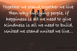 Together we stand,together we live 
Then why bullying people, if happiness is all we need to give
Kindness is all we need to build, United we stand united we live...

