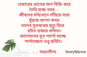 বেকারের চোখের জল বিক্রি করে 
তৈরি হচ্ছে খবর--
জীবনের মধ্যিখানে দাঁড়িয়ে যারা
খুঁড়ছে আপন কবর,
তাদের সুখস্বপ্নের মৃত্যু ঘিরে 
রচিত হাজার কবিতা।
আলোচনার মুখ পাল্টে যাচ্ছে,
পাল্টাচ্ছেনা শুধু ছবিটা।

