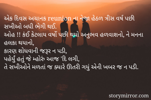 એક દિવસ અચાનક reunion ના નેજા હેઠળ ત્રીસ વર્ષ પછી સખીઓ બધી ભેગી થઈ.
ઓહ !! કંઈ કેટલાય વર્ષો પછી થયો અનુભવ હળવાશનો, ને મનના હલકા થયાનો,
કારણ શોધવાની જરૂર ન પડી,
પહેર્યું હતું જે મ્હોરું આજ 'દિ લગી,
તે સખીઓને મળતાં જ ક્યારે ઊતરી ગયું એની ખબર જ ન પડી.
  
