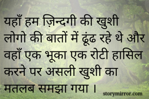 यहाँ हम ज़िन्दगी की खुशी लोगो की बातों में ढूंढ रहे थे और वहाँ एक भूका एक रोटी हासिल करने पर असली खुशी का मतलब समझा गया ।
