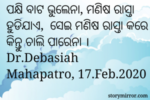 ପକ୍ଷି ବାଟ ଭୁଲେନା, ମଣିଷ ରାସ୍ତା ହୁଡିଯାଏ,  ସେଇ ମଣିଷ ରାସ୍ତା କରେ କିନ୍ତୁ ଚାଲି ପାରେନା । 
Dr.Debasiah Mahapatro, 17.Feb.2020