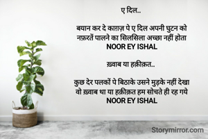 सतरंगी सी दुनिया.. 

है दिल सतरंगी सी दुनिया ख़्वाबों की
जहाँ अधूरी ख्वाहिशें उड़ान भरती है
NOOR EY ISHAL

ए दिल.. 

बयान कर दे काग़ज़ पे ए दिल अपनी घुटन को
नफ़रतें पालने का सिलसिला अच्छा नहीं होता
NOOR EY ISHAL

ख़्वाब या हक़ीक़त.. 

कुछ देर पलकों पे बिठाके उसने मुड़के नहीं देखा
वो ख़्वाब था या हक़ीक़त हम सोचते ही रह गये
NOOR EY ISHAL
 