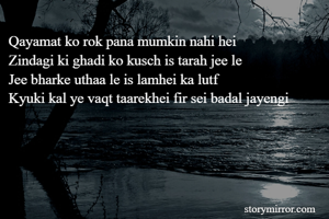 Qayamat ko rok pana mumkin nahi hei
Zindagi ki ghadi ko kusch is tarah jee le
Jee bharke uthaa le is lamhei ka lutf
Kyuki kal ye vaqt taarekhei fir sei badal jayengi
