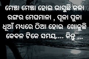 ମେଞ୍ଚା ମେଞ୍ଚା ହୋଇ ଭାସୁଛି କଳା ରଙ୍ଗର ମେଘମାଳା , ପୂଳା ପୁଳା ଧୂଆଁ ମଧ୍ୟରେ ଠିଆ ହୋଇ  ଖୋଜୁଛି କେବଳ ଟିକେ ସମୟ.... କିନ୍ତୁ ...
