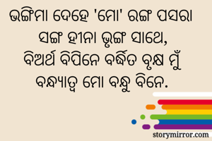 ଭଙ୍ଗିମା ଦେହେ 'ମୋ' ରଙ୍ଗ ପସରା 
ସଙ୍ଗ ହୀନା ଭୃଙ୍ଗ ସାଥେ,
ବିଅର୍ଥ ବିପିନେ ବର୍ଦ୍ଧିତ ବୃକ୍ଷ ମୁଁ
ବନ୍ଧ୍ୟାତ୍ୱ ମୋ ବନ୍ଧୁ ବିନେ.
