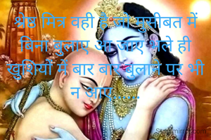श्रेष्ठ मित्र वही है जो मुसीबत में बिना बुलाए आ जाए भले ही खुशियों में बार बार बुलाने पर भी न आए......