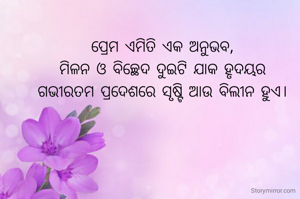 ପ୍ରେମ ଏମିତି ଏକ ଅନୁଭବ,
ମିଳନ ଓ ବିଚ୍ଛେଦ ଦୁଇଟି ଯାକ ହୃଦୟର
ଗଭୀରତମ ପ୍ରଦେଶରେ ସୃଷ୍ଟି ଆଉ ବିଲୀନ ହୁଏ।

