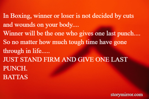 In Boxing, winner or loser is not decided by cuts and wounds on your body....
Winner will be the one who gives one last punch....
So no matter how much tough time have gone through in life.....
JUST STAND FIRM AND GIVE ONE LAST PUNCH.
BATTAS
