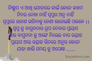 ନିଷ୍ପାପ ଏ ଆଖି ଯୋଡ଼ାରେ କାଇଁ କେତେ ଜଖମ 
ନିଦର ଦେଖା ନାହିଁ ସ୍ୱପ୍ନର ଅନ୍ତ ନାହିଁ 
ସ୍ୱପ୍ନରେ ଉଡାଣ ଭରିବାକୁ ଡେଣା ଲଗେଇଛି ପଲକେ ।।
ସ୍ୱପ୍ନ କୁ ବାସ୍ତବତାର ରୂପ ଦେବାର ପ୍ରୟାସ 
ଆଉ ବାସ୍ତବତା କୁ ଅଙ୍ଗେ ନିଭେଇ ବାର ଉତ୍ସାହ 
ପ୍ରୟାସ ଆଉ ଉତ୍ସାହ ଭିତରେ ଅନ୍ତର କେତେ 
ଯାହା ଖାଲି ସମୟ କୁ ଅପେକ୍ଷା .......