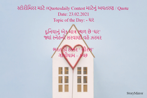 સ્ટોરીમિરર માટે #Quotesdaily Contest માટેનું અવતરણ / Quote
Date: 23.02.2021
Topic of the Day: - ઘર

દુનિયાનું એક માત્ર સ્થળ છે ‘ઘર’
જ્યાં સ્નેહની સરવાણી વહે ઝરમર

ભરત ડી ઠક્કર ‘ સૌરભ’
ગાંધીધામ – કચ્છ
